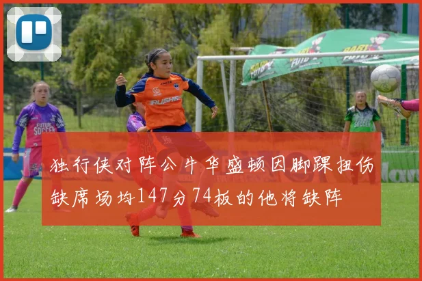 独行侠对阵公牛华盛顿因脚踝扭伤缺席场均147分74板的他将缺阵