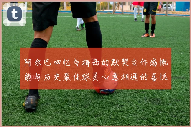 阿尔巴回忆与梅西的默契合作感慨能与历史最佳球员心意相通的喜悦