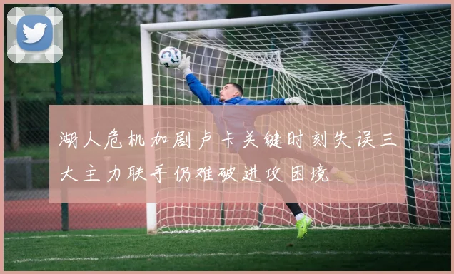 湖人危机加剧卢卡关键时刻失误三大主力联手仍难破进攻困境