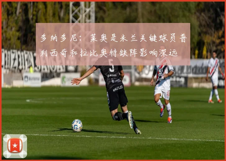 多纳多尼：莱奥是米兰关键球员普利西奇和拉比奥特缺阵影响深远