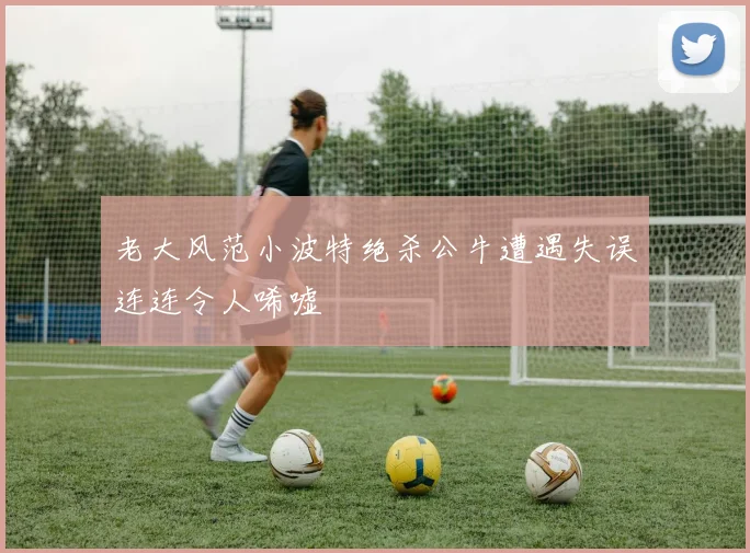 老大风范小波特绝杀公牛遭遇失误连连令人唏嘘