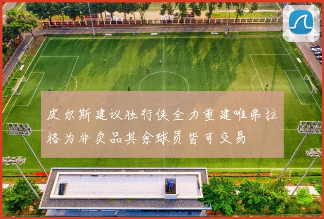 皮尔斯建议独行侠全力重建唯弗拉格为非卖品其余球员皆可交易