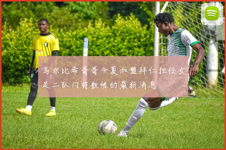 乌尔比希哥哥今夏加盟拜仁担任女足二队门将教练的最新消息