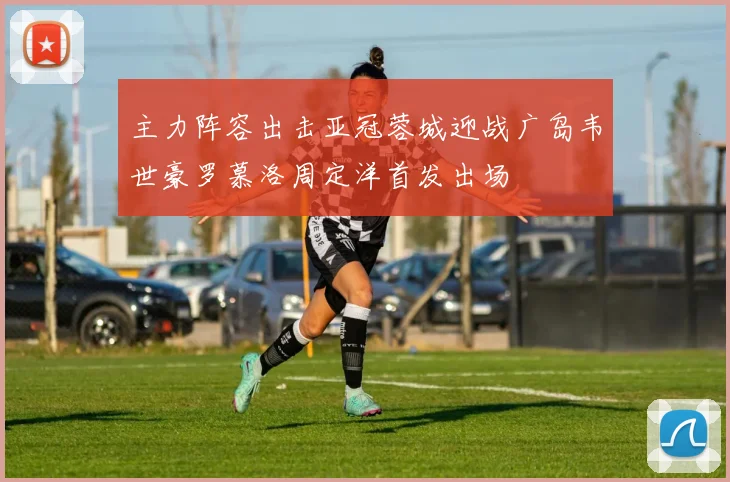 主力阵容出击亚冠蓉城迎战广岛韦世豪罗慕洛周定洋首发出场