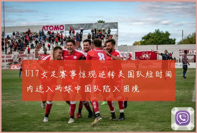 U17女足赛事惊现逆转美国队短时间内连入两球中国队陷入困境