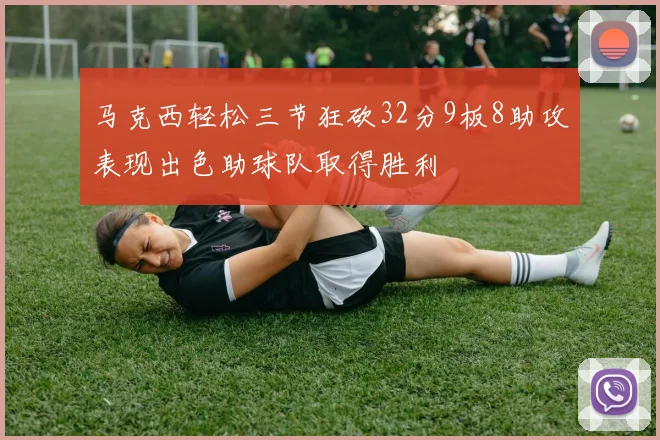 马克西轻松三节狂砍32分9板8助攻表现出色助球队取得胜利