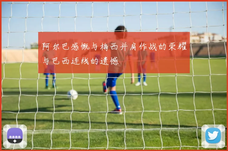 阿尔巴感慨与梅西并肩作战的荣耀与巴西连线的遗憾