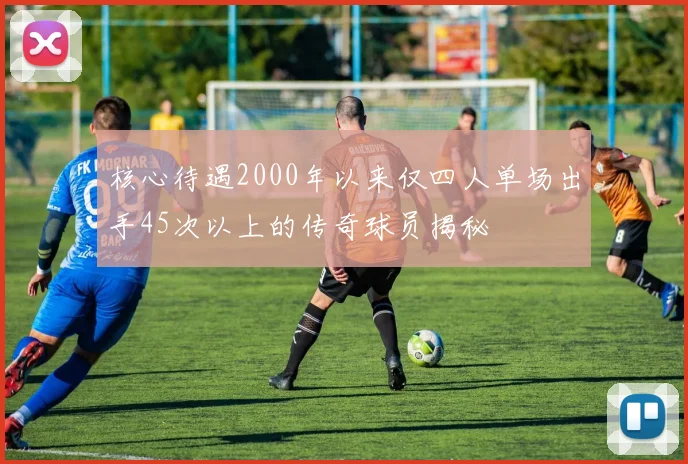 核心待遇2000年以来仅四人单场出手45次以上的传奇球员揭秘
