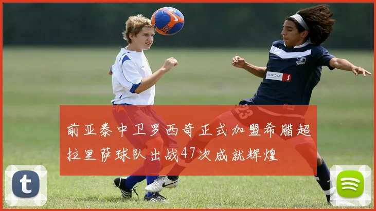 前亚泰中卫罗西奇正式加盟希腊超拉里萨球队出战47次成就辉煌