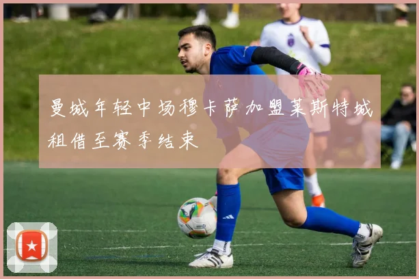 曼城年轻中场穆卡萨加盟莱斯特城租借至赛季结束