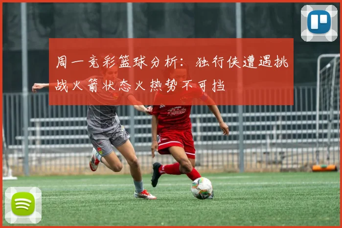 周一竞彩篮球分析：独行侠遭遇挑战火箭状态火热势不可挡