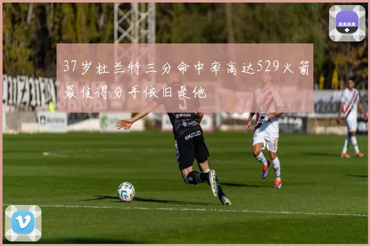 37岁杜兰特三分命中率高达529火箭最佳得分手依旧是他