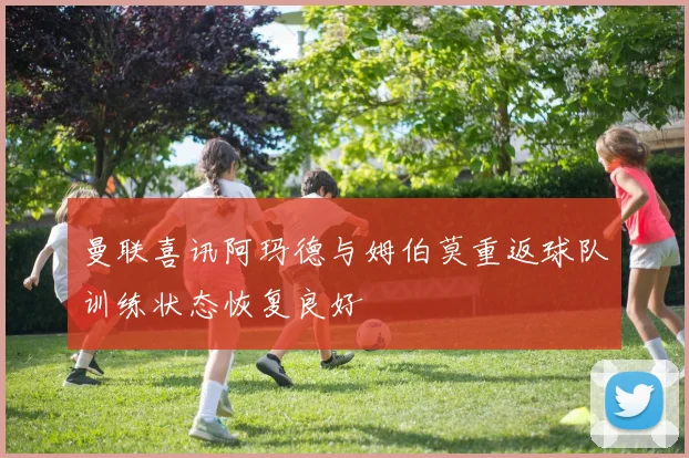 曼联喜讯阿玛德与姆伯莫重返球队训练状态恢复良好