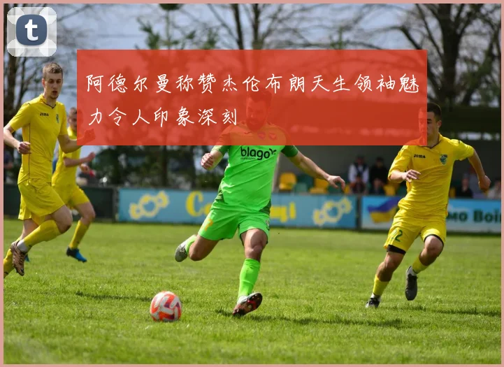 阿德尔曼称赞杰伦布朗天生领袖魅力令人印象深刻