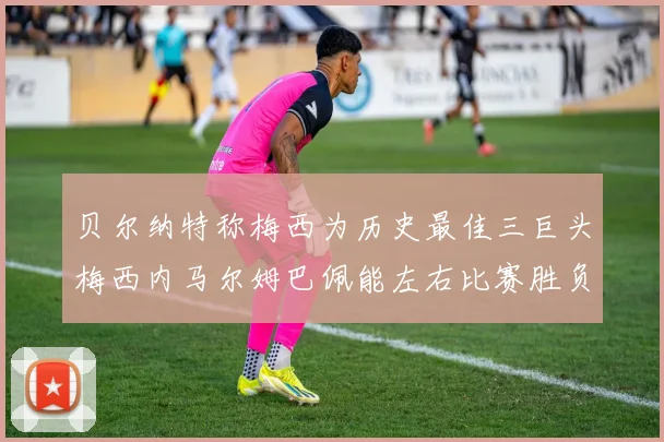 贝尔纳特称梅西为历史最佳三巨头梅西内马尔姆巴佩能左右比赛胜负