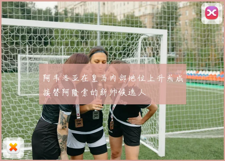 阿韦洛亚在皇马内部地位上升或成接替阿隆索的新帅候选人