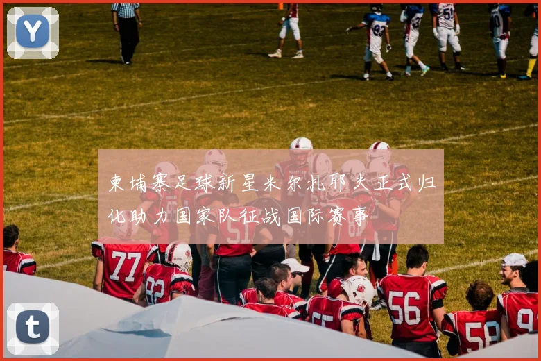 柬埔寨足球新星米尔扎耶夫正式归化助力国家队征战国际赛事