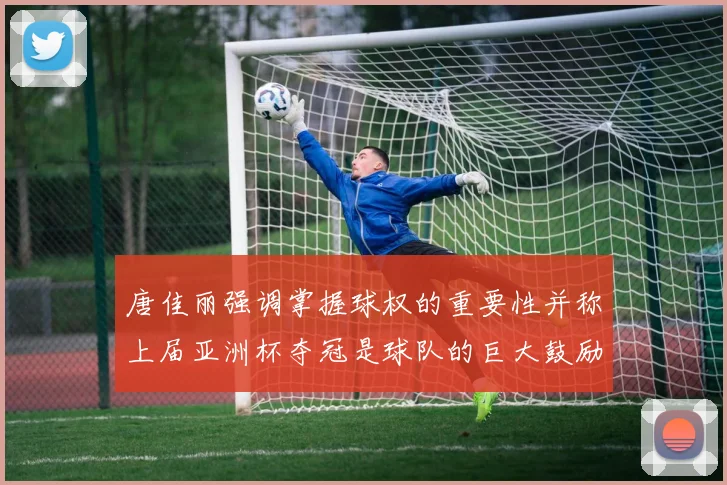 唐佳丽强调掌握球权的重要性并称上届亚洲杯夺冠是球队的巨大鼓励