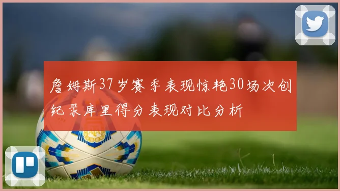 詹姆斯37岁赛季表现惊艳30场次创纪录库里得分表现对比分析