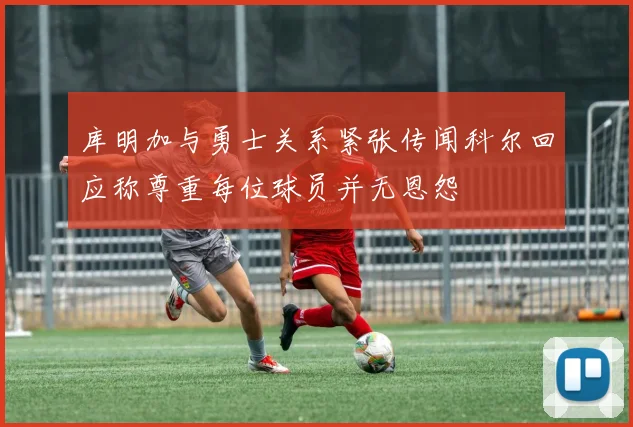 库明加与勇士关系紧张传闻科尔回应称尊重每位球员并无恩怨