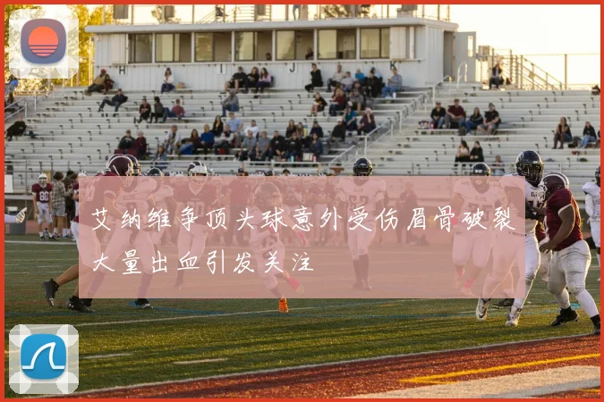 艾纳维争顶头球意外受伤眉骨破裂大量出血引发关注