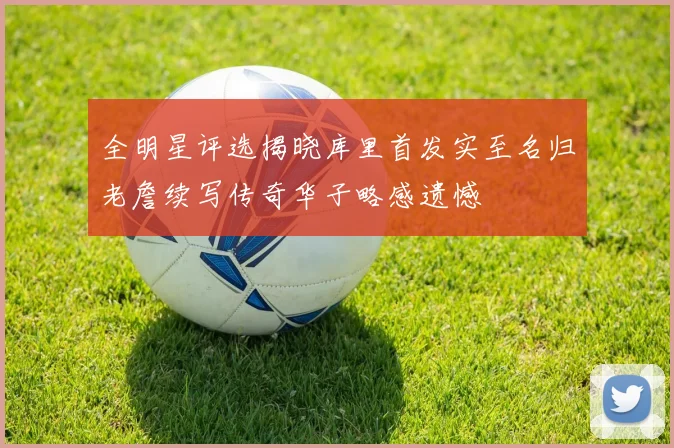 全明星评选揭晓库里首发实至名归老詹续写传奇华子略感遗憾