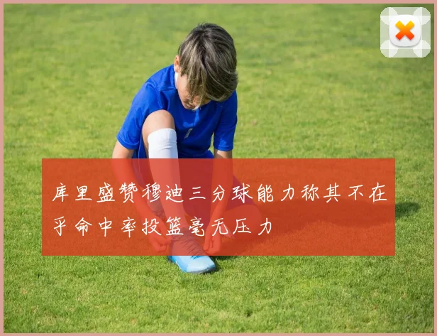 库里盛赞穆迪三分球能力称其不在乎命中率投篮毫无压力