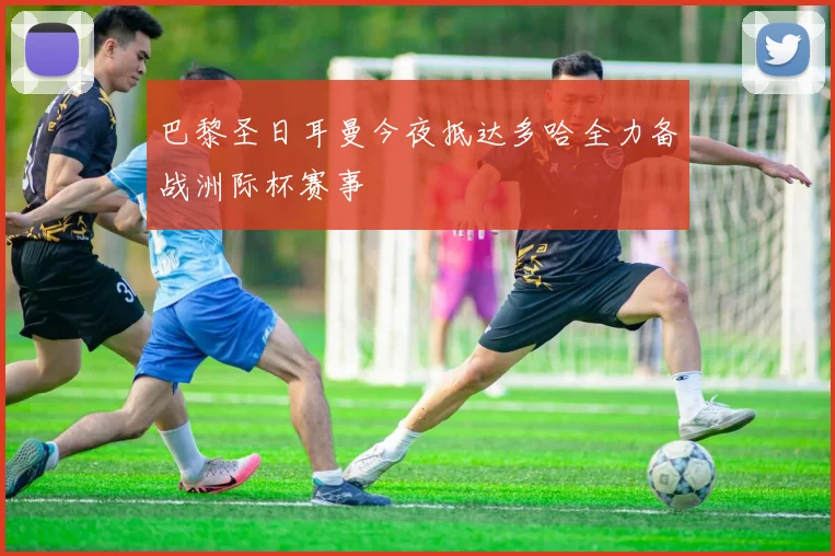 巴黎圣日耳曼今夜抵达多哈全力备战洲际杯赛事