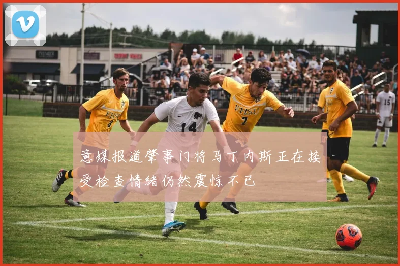 意媒报道肇事门将马丁内斯正在接受检查情绪仍然震惊不已