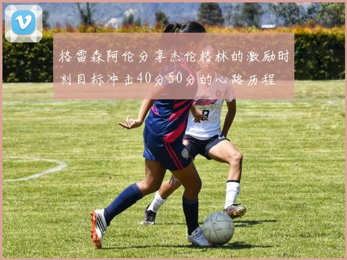 格雷森阿伦分享杰伦格林的激励时刻目标冲击40分50分的心路历程