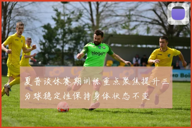 夏普谈休赛期训练重点聚焦提升三分球稳定性保持身体状态不变