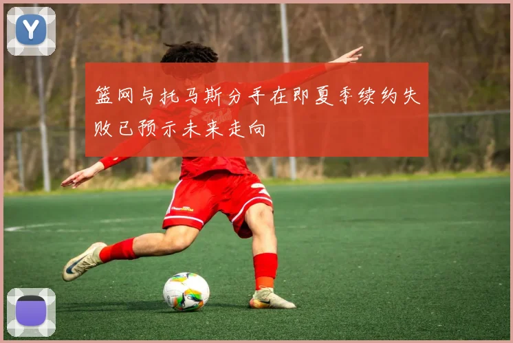 篮网与托马斯分手在即夏季续约失败已预示未来走向