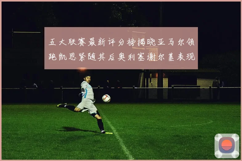 五大联赛最新评分榜揭晓亚马尔领跑凯恩紧随其后奥利塞谢尔基表现亮眼