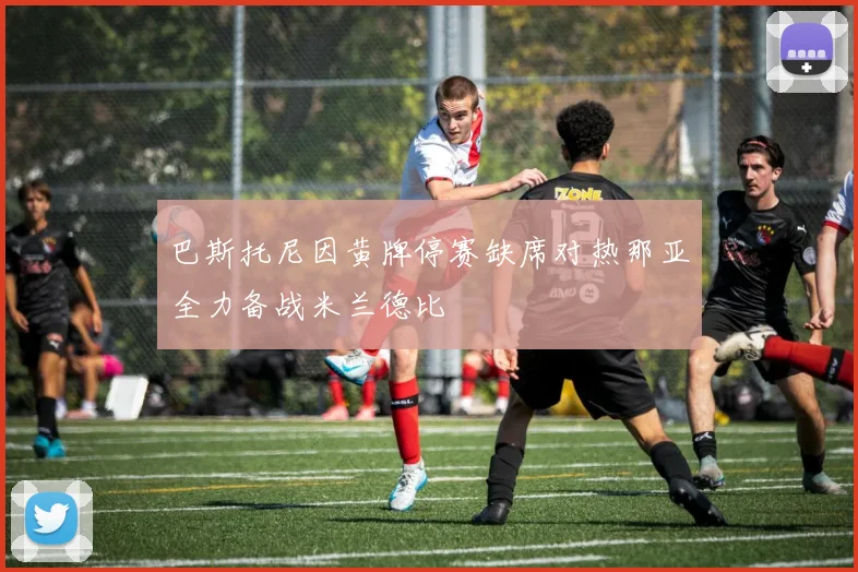 巴斯托尼因黄牌停赛缺席对热那亚全力备战米兰德比