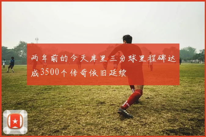 两年前的今天库里三分球里程碑达成3500个传奇依旧延续