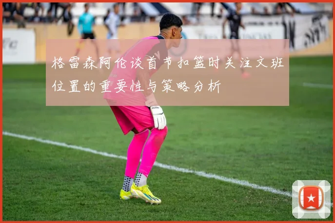 格雷森阿伦谈首节扣篮时关注文班位置的重要性与策略分析