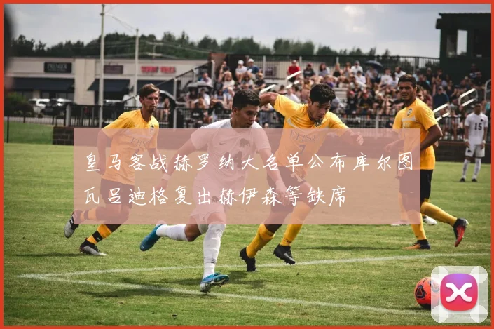 皇马客战赫罗纳大名单公布库尔图瓦吕迪格复出赫伊森等缺席