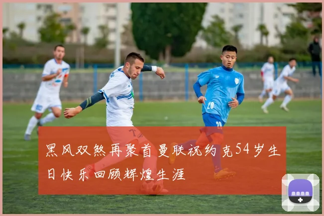 黑风双煞再聚首曼联祝约克54岁生日快乐回顾辉煌生涯