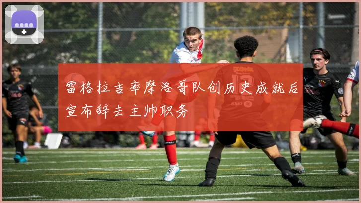 雷格拉吉率摩洛哥队创历史成就后宣布辞去主帅职务