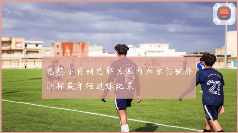 巴黎小将姆巴耶为塞内加尔打破非洲杯最年轻进球纪录