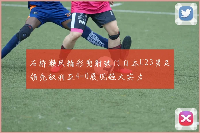石桥濑风精彩兜射破门日本U23男足领先叙利亚4-0展现强大实力