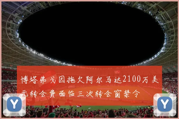 博塔弗戈因拖欠阿尔马达2100万美元转会费面临三次转会窗禁令