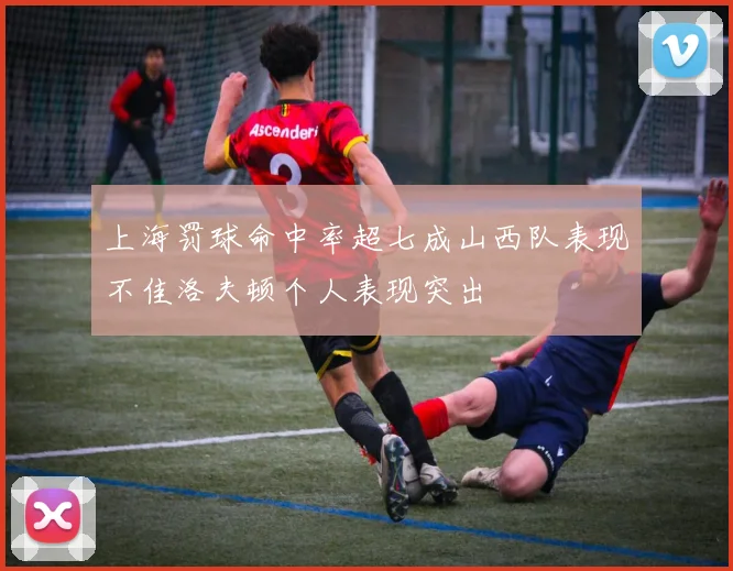 上海罚球命中率超七成山西队表现不佳洛夫顿个人表现突出