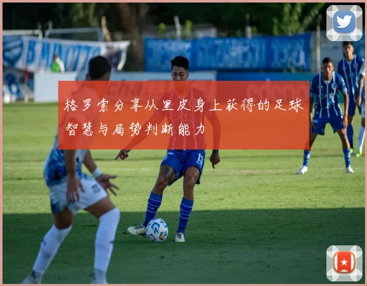 格罗索分享从里皮身上获得的足球智慧与局势判断能力