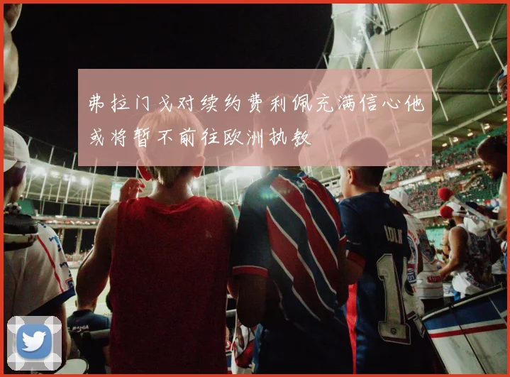 弗拉门戈对续约费利佩充满信心他或将暂不前往欧洲执教